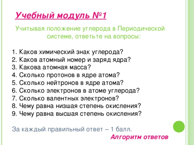 Учебный модуль №1 Учитывая положение углерода в Периодической системе, ответьте на вопросы: Каков химический знак углерода? Каков атомный номер и заряд ядра? Какова атомная масса? Сколько протонов в ядре атома? Сколько нейтронов в ядре атома? Сколько электронов в атоме углерода? Сколько валентных электронов? Чему равна низшая степень окисления? Чему равна высшая степень окисления? За каждый правильный ответ – 1 балл. Алгоритм ответов 