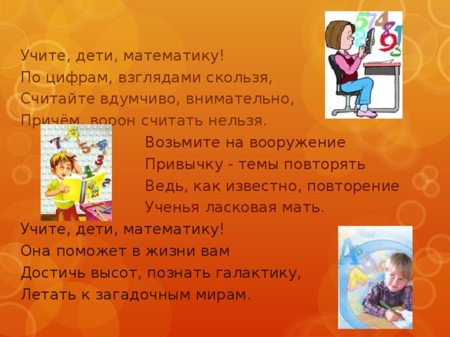 Учите, дети, математику! По цифрам, взглядами скользя, Считайте вдумчиво, внимательно, Причём, ворон считать нельзя.  Возьмите на вооружение  Привычку - темы повторять  Ведь, как известно, повторение  Ученья ласковая мать. Учите, дети, математику! Она поможет в жизни вам Достичь высот, познать галактику, Летать к загадочным мирам. 