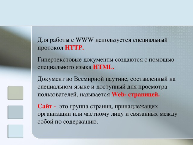 Для работы с WWW используется специальный протокол HTTP . Гипертекстовые документы создаются с помощью специального языка HTML . Документ во Всемирной паутине, составленный на специальном языке  и доступный для просмотра пользователей, называется Web- страницей. Сайт - это группа страниц, принадлежащих организации или частному лицу и связанных между собой по содержанию. 