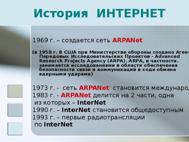 История ИНТЕРНЕТ 1969 г. – создается сеть ARPANet   ( в 1958 г. В США при Министерстве обороны создано Агентство Передовых Исследовательских Проектов - Advanced Research Projects Agency (ARPA). ARPA, в частности. занимается исследованиями в области обеспечения безопасности связи и коммуникаций в ходе обмена ядерными ударами) 1973 г. - сеть ARPANet   становится международной 1983 г. - ARPANet делится на 2 части, одна  из которых – InterNet 1990 г. – InterNet  становится общедоступным 1993 г. – первые радиотрансляции  по InterNet  