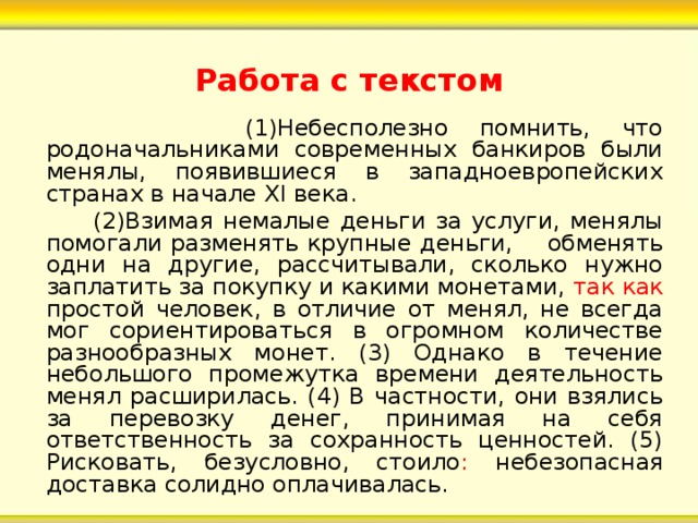 Работа с текстом  (1)Небесполезно помнить, что родоначальниками современных банкиров были менялы, появившиеся в западноевропейских странах в начале Х I века.  (2)Взимая немалые деньги за услуги, менялы помогали разменять крупные деньги, обменять одни на другие, рассчитывали, сколько нужно заплатить за покупку и какими монетами, так как простой человек, в отличие от менял, не всегда мог сориентироваться в огромном количестве разнообразных монет. (3) Однако в течение небольшого промежутка времени деятельность менял расширилась. (4) В частности, они взялись за перевозку денег, принимая на себя ответственность за сохранность ценностей. (5) Рисковать, безусловно, стоило : небезопасная доставка солидно оплачивалась. 