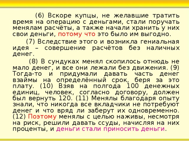  (6) Вскоре купцы, не желавшие тратить время на операцию с деньгами, стали поручать менялам расчёты, а также начали хранить у них свои деньги, потому что это было им выгодно.  (7) Вследствие этого и возникла гениальная идея – совершение расчётов без наличных денег.  (8) В сундуках менял скопилось отнюдь не мало денег, и все они лежали без движения. (9) Тогда-то и придумали давать часть денег взаймы на определённый срок, беря за это плату. (10) Взяв на полгода 100 денежных единиц, человек, согласно договору, должен был вернуть 120. (11) Менялы благодаря опыту знали, что никогда все вкладчики не потребуют денег и что вряд ли заберут их одновременно. (12) Поэтому менялы с целью наживы, несмотря на риск, решили давать ссуды, начисляя на них проценты, и деньги стали приносить деньги . 