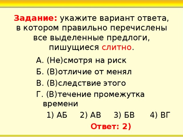 Задание: укажите вариант ответа, в котором правильно перечислены все выделенные предлоги, пишущиеся слитно . А. (Не)смотря на риск Б. (В)отличие от менял В. (В)следствие этого Г. (В)течение промежутка времени  1) АБ 2) АВ 3) БВ 4) ВГ  Ответ: 2) 