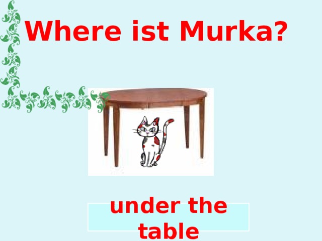 Where ist Murka? under the table 