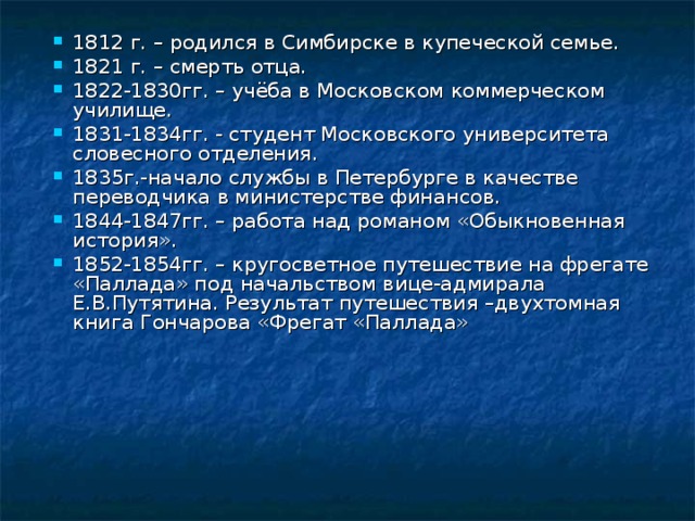 1812 г. – родился в Симбирске в купеческой семье. 1821 г. – смерть отца. 1822-1830гг. – учёба в Московском коммерческом училище. 1831-1834гг. - студент Московского университета словесного отделения. 1835г.-начало службы в Петербурге в качестве переводчика в министерстве финансов. 1844-1847гг. – работа над романом «Обыкновенная история». 1852-1854гг. – кругосветное путешествие на фрегате «Паллада» под начальством вице-адмирала Е.В.Путятина. Результат путешествия –двухтомная книга Гончарова «Фрегат «Паллада» 