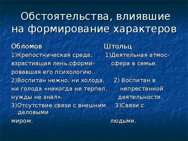  Обстоятельства, влиявшие на формирование характеров Обломов Штольц 1)Крепостническая среда, 1)Деятельная атмос- взрастившая лень,сформи- сфера в семье. ровавшая его психологию. 2)Воспитан нежно, ни холода, 2) Воспитан в ни голода «никогда не терпел, непрестанной нужды не знал». деятельности. 3)Отсутствие связи с внешним 3)Связи с деловыми миром. людьми. 