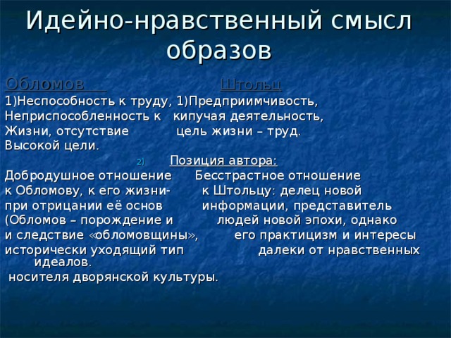 Идейно-нравственный смысл образов Обломов  Штольц 1)Неспособность к труду, 1)Предприимчивость, Неприспособленность к кипучая деятельность, Жизни, отсутствие цель жизни – труд. Высокой цели. Позиция автора:  Добродушное отношение Бесстрастное отношение к Обломову, к его жизни- к Штольцу: делец новой при отрицании её основ информации, представитель (Обломов – порождение и людей новой эпохи, однако и следствие «обломовщины», его практицизм и интересы исторически уходящий тип далеки от нравственных идеалов.  носителя дворянской культуры. 