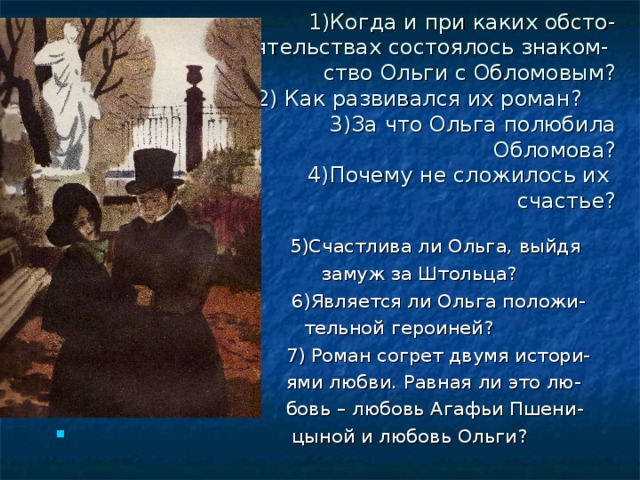 1)Когда и при каких обсто-  ятельствах состоялось знаком-  ство Ольги с Обломовым?  2) Как развивался их роман?  3)За что Ольга полюбила  Обломова?  4)Почему не сложилось их  счастье?  5)Счастлива ли Ольга, выйдя  замуж за Штольца?  6)Является ли Ольга положи-  тельной героиней?  7) Роман согрет двумя истори-  ями любви. Равная ли это лю-  бовь – любовь Агафьи Пшени-  цыной и любовь Ольги? 