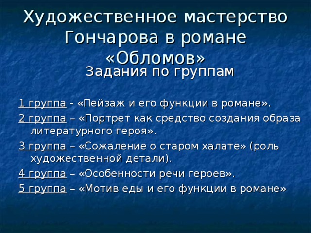 Художественное мастерство Гончарова в романе «Обломов»  1 группа - «Пейзаж и его функции в романе». 2 группа – «Портрет как средство создания образа литературного героя». 3 группа – «Сожаление о старом халате» (роль художественной детали). 4 группа – «Особенности речи героев». 5 группа – «Мотив еды и его функции в романе» 