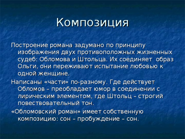 Построение романа задумано по принципу изображения двух противоположных жизненных судеб: Обломова и Штольца. Их соединяет образ Ольги, они переживают испытание любовью к одной женщине. Написаны «части» по-разному. Где действует Обломов – преобладает юмор в соединении с лирическим элементом, где Штольц – строгий повествовательный тон. «Обломовский роман» имеет собственную композицию: сон – пробуждение – сон. 