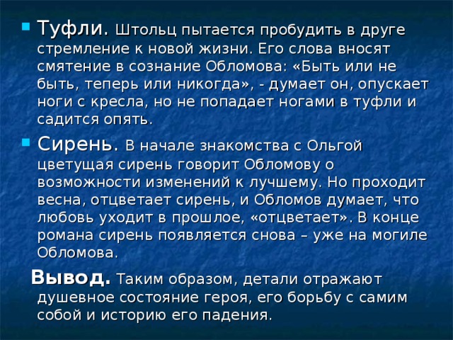 Штольц пытается пробудить в друге стремление к новой жизни. Его слова вносят смятение в сознание Обломова: «Быть или не быть, теперь или никогда», - думает он, опускает ноги с кресла, но не попадает ногами в туфли и садится опять. В начале знакомства с Ольгой цветущая сирень говорит Обломову о возможности изменений к лучшему. Но проходит весна, отцветает сирень, и Обломов думает, что любовь уходит в прошлое, «отцветает». В конце романа сирень появляется снова – уже на могиле Обломова.  Вывод. Таким образом, детали отражают душевное состояние героя, его борьбу с самим собой и историю его падения. 