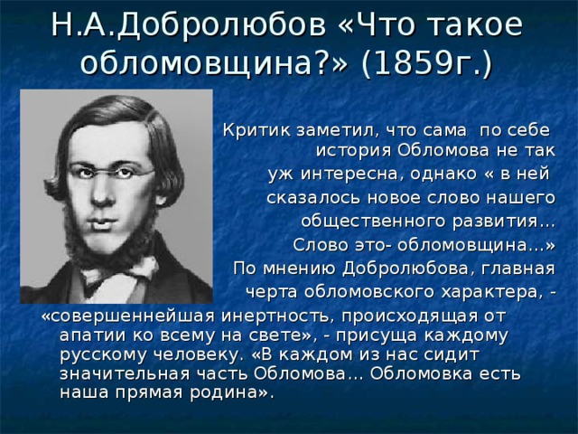 Н.А.Добролюбов «Что такое обломовщина?» (1859г.)    Критик заметил, что сама по себе история Обломова не так уж интересна, однако « в ней сказалось новое слово нашего общественного развития… Слово это- обломовщина…» По мнению Добролюбова, главная черта обломовского характера, - «совершеннейшая инертность, происходящая от апатии ко всему на свете», - присуща каждому русскому человеку. «В каждом из нас сидит значительная часть Обломова… Обломовка есть наша прямая родина». 