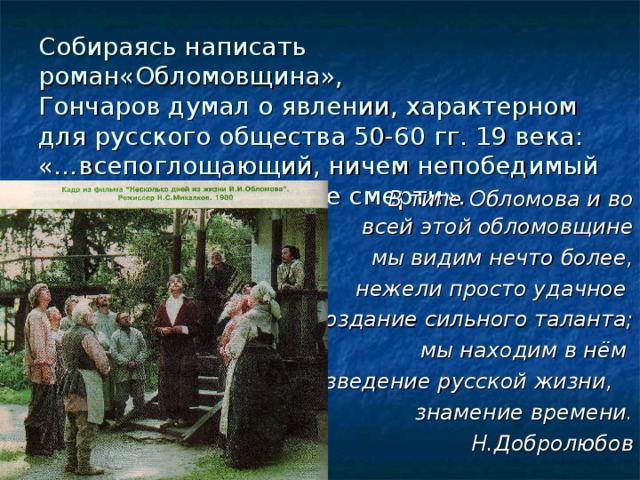 Собираясь написать роман«Обломовщина»,  Гончаров думал о явлении, характерном для русского общества 50-60 гг. 19 века: «…всепоглощающий, ничем непобедимый сон, истинное подобие смерти». В типе Обломова и во всей этой обломовщине мы видим нечто более, нежели просто удачное создание сильного таланта; мы находим в нём произведение русской жизни, знамение времени. Н.Добролюбов 