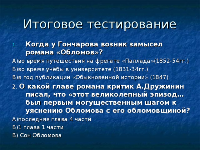 Когда у Гончарова возник замысел романа «Обломов»? А)во время путешествия на фрегате «Паллада»(1852-54гг.) Б)во время учёбы в университете (1831-34гг.) В)в год публикации «Обыкновенной истории» (1847) 2. О какой главе романа критик А.Дружинин писал, что «этот великолепный эпизод… был первым могущественным шагом к уяснению Обломова с его обломовщиной? А)последняя глава 4 части Б)1 глава 1 части В) Сон Обломова 