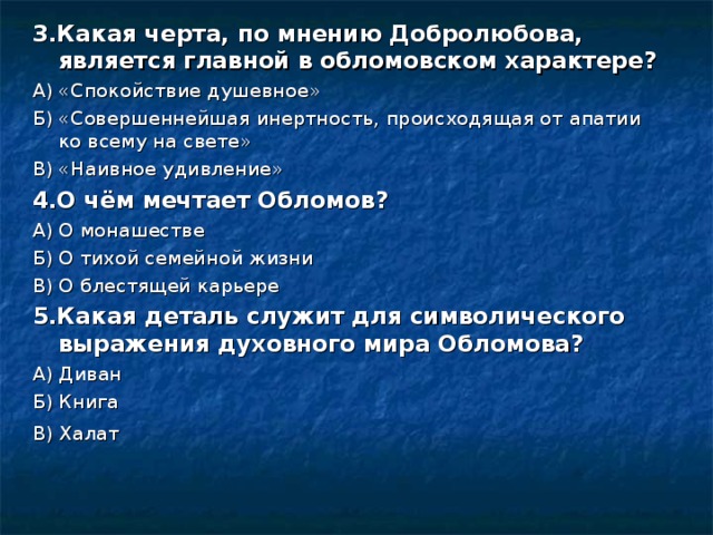 3.Какая черта, по мнению Добролюбова, является главной в обломовском характере? А) «Спокойствие душевное» Б) «Совершеннейшая инертность, происходящая от апатии ко всему на свете» В) «Наивное удивление» 4.О чём мечтает Обломов? А) О монашестве Б) О тихой семейной жизни В) О блестящей карьере 5.Какая деталь служит для символического выражения духовного мира Обломова? А) Диван Б) Книга В) Халат  