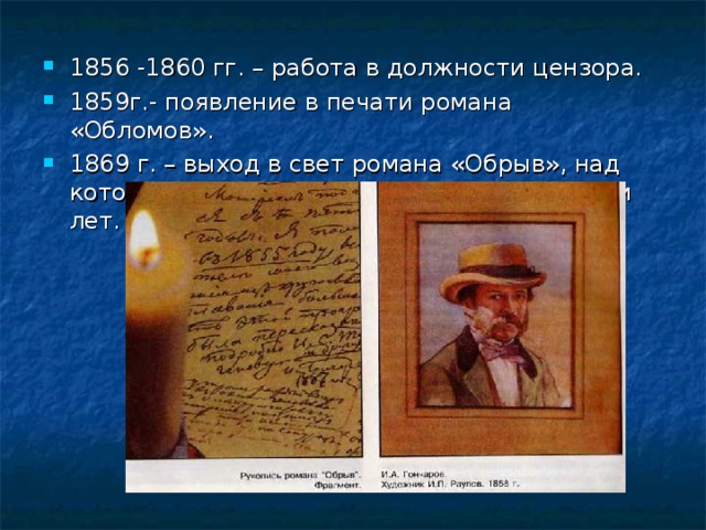 1856 -1860 гг. – работа в должности цензора. 1859г.- появление в печати романа «Обломов». 1869 г. – выход в свет романа «Обрыв», над которым Гончаров трудился около двадцати лет.  