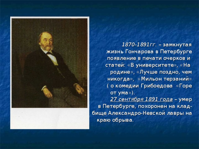  1870-1891гг. – замкнутая жизнь Гончарова в Петербурге появление в печати очерков и статей: «В университете», «На родине», «Лучше поздно, чем никогда», «Мильон терзаний» ( о комедии Грибоедова «Горе  от ума»). 27 сентября 1891 года – умер  в Петербурге, похоронен на клад- бище Александро-Невской лавры на  краю обрыва. 