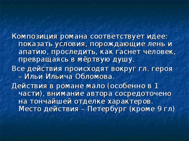 Композиция романа соответствует идее: показать условия, порождающие лень и апатию, проследить, как гаснет человек, превращаясь в мёртвую душу. Все действия происходят вокруг гл. героя – Ильи Ильича Обломова. Действия в романе мало (особенно в 1 части), внимание автора сосредоточено на тончайшей отделке характеров. Место действия – Петербург (кроме 9 гл) 