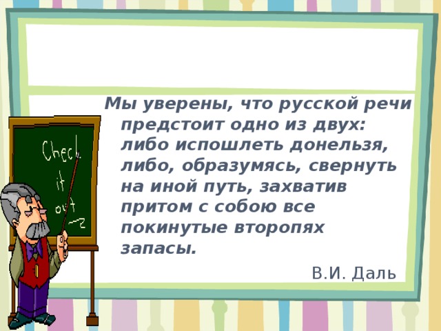  Мы уверены, что русской речи предстоит одно из двух: либо испошлеть донельзя, либо, образумясь, свернуть на иной путь, захватив притом с собою все покинутые второпях запасы.     В.И. Даль  