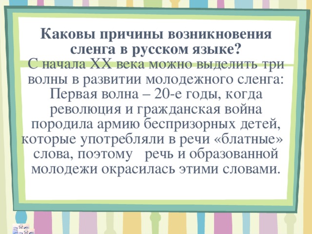 Каковы причины возникновения сленга в русском языке?  С начала ХХ века можно выделить три волны в развитии молодежного сленга:  Первая волна – 20-е годы, когда революция и гражданская война породила армию беспризорных детей, которые употребляли в речи «блатные» слова, поэтому речь и образованной молодежи окрасилась этими словами.   