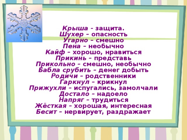 Крыша - защита.  Шухер – опасность  Угарно – смешно  Пена – необычно  Кайф – хорошо, нравиться  Прикинь – представь  Прикольно – смешно, необычно  Бабла срубить – денег добыть  Родичи – родственники  Гаркнул – крикнул  Прижухли – испугались, замолчали  Достало – надоело  Напряг – трудиться  Жёсткая – хорошая, интересная  Бесит – нервирует, раздражает 