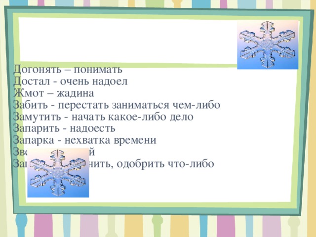      Догонять – понимать  Достал - очень надоел  Жмот – жадина  Забить - перестать заниматься чем-либо  Замутить - начать какое-либо дело  Запарить - надоесть  Запарка - нехватка времени  Зверь - сильный  Заценить - оценить, одобрить что-либо            