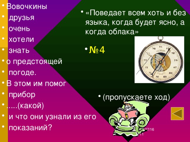 Вовочкины  друзья  очень  хотели  знать о предстоящей  погоде. В этом им помог  прибор .....(какой)  и что они узнали из его  показаний? «Поведает всем хоть и без языка, когда будет ясно, а когда облака» № 4 (пропускаете ход) 12/27/16  