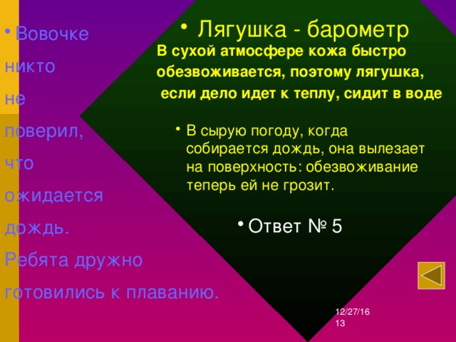   Лягушка - барометр Вовочке никто не поверил, что ожидается дождь. Ребята дружно готовились к плаванию.  В сухой атмосфере кожа быстро обезвоживается, поэтому лягушка,  если дело идет к теплу, сидит в воде В сырую погоду, когда собирается дождь, она вылезает на поверхность: обезвоживание теперь ей не грозит.  Ответ № 5 12/27/16  