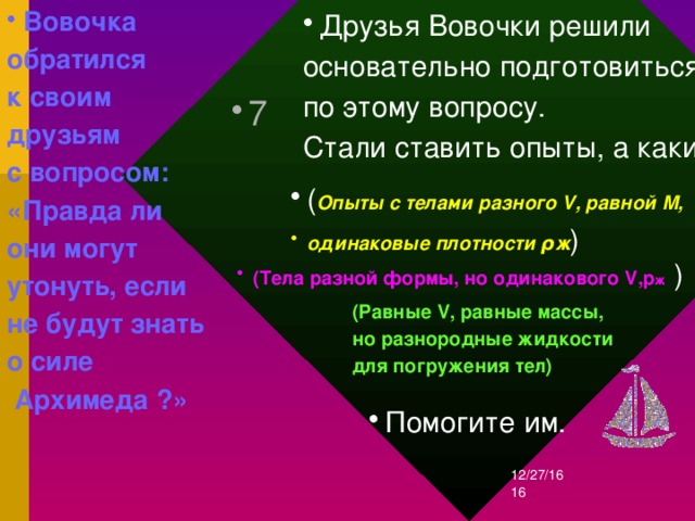 Вовочка обратился к своим друзьям с вопросом: «Правда ли они могут утонуть, если не будут знать о силе  Архимеда ?» Друзья Вовочки решили основательно подготовиться по этому вопросу. Стали ставить опыты, а какие? 7 ( Опыты с телами разного V, равной M, одинаковые плотности ρж ) (Тела разной формы, но одинакового V, p ж ) (Равные V, равные массы, но разнородные жидкости для погружения тел) Помогите им. 12/27/16  