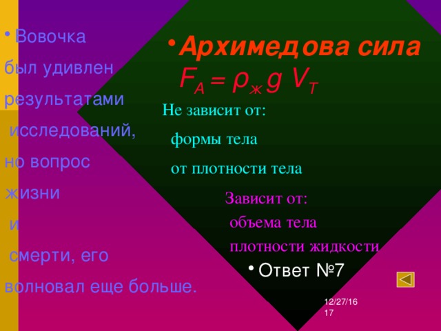 Вовочка был удивлен результатами  исследований, но вопрос жизни  и  смерти, его волновал еще больше. Архимедова сила  F A = ρ ж g V Т Не зависит от:  формы тела  от плотности тела Зависит от:  объема тела  плотности жидкости Ответ №7 12/27/16  