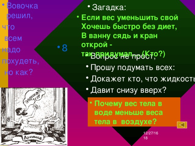 Вовочка решил, что  всем надо похудеть,  но как? Загадка: Если вес уменьшить свой  Хочешь быстро без диет,  В ванну сядь и кран открой -  так придумал… (Кто?)  8 Вопрос не прост, Прошу подумать всех: Докажет кто, что жидкость Давит снизу вверх? Почему вес тела в воде меньше веса тела в воздухе? 12/27/16  