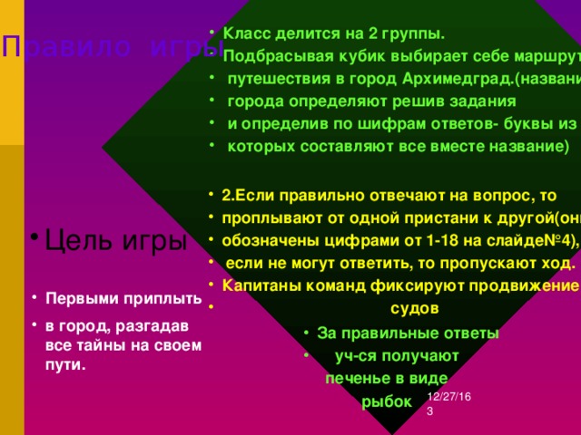 Класс делится на 2 группы. Подбрасывая кубик выбирает себе маршрут  путешествия в город Архимедград.(название  города определяют решив задания  и определив по шифрам ответов- буквы из  которых составляют все вместе название)  Правило игры 2.Если правильно отвечают на вопрос, то проплывают от одной пристани к другой(они обозначены цифрами от 1-18 на слайде№4),  если не могут ответить, то пропускают ход. Капитаны команд фиксируют продвижение  судов  Цель игры Первыми приплыть в город, разгадав все тайны на своем пути. За правильные ответы  уч-ся получают  печенье в виде  рыбок 12/27/16  