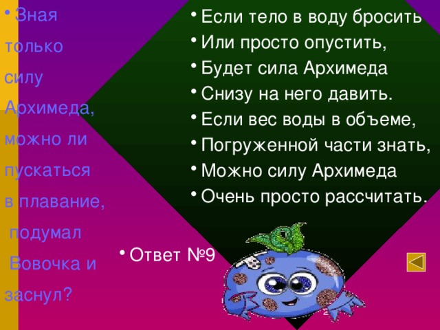 Зная только силу Архимеда, можно ли пускаться в плавание,  подумал  Вовочка и заснул? Если тело в воду бросить Или просто опустить, Будет сила Архимеда Снизу на него давить. Если вес воды в объеме, Погруженной части знать, Можно силу Архимеда Очень просто рассчитать. Ответ №9 12/27/16  