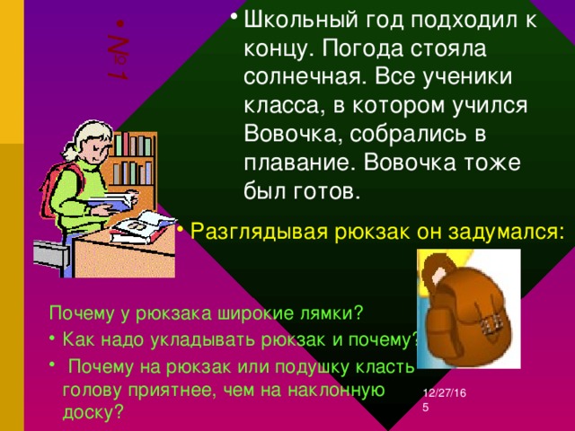 Школьный год подходил к концу. Погода стояла солнечная. Все ученики класса, в котором учился Вовочка, собрались в плавание. Вовочка тоже был готов. № 1 Разглядывая рюкзак он задумался: Почему у рюкзака широкие лямки? Как надо укладывать рюкзак и почему?  Почему на рюкзак или подушку класть голову приятнее, чем на наклонную доску?    12/27/16  