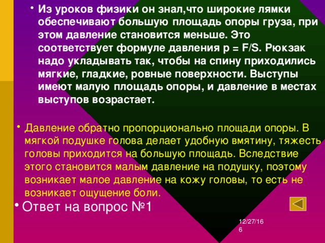 Из уроков физики он знал,что ш ирокие лямки обеспечивают большую площадь опоры груза, при этом давление становится меньше. Это соответствует формуле давления p = F/S. Рюкзак надо укладывать так, чтобы на спину приходились мягкие, гладкие, ровные поверхности. Выступы имеют малую площадь опоры, и давление в местах выступов возрастает.  Давление обратно пропорционально площади опоры. В мягкой подушке голова делает удобную вмятину, тяжесть головы приходится на большую площадь. Вследствие этого становится малым давление на подушку, поэтому возникает малое давление на кожу головы, то есть не возникает ощущение боли. Ответ на вопрос №1 12/27/16  