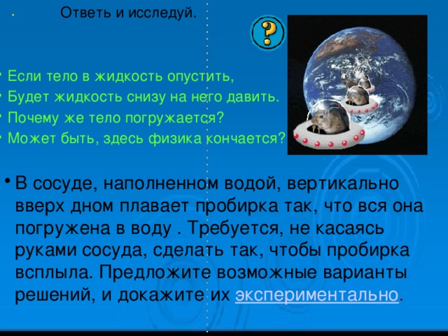 . Ответь и исследуй. Если тело в жидкость опустить, Будет жидкость снизу на него давить. Почему же тело погружается? Может быть, здесь физика кончается? В сосуде, наполненном водой, вертикально вверх дном плавает пробирка так, что вся она погружена в воду . Требуется, не касаясь руками сосуда, сделать так, чтобы пробирка всплыла. Предложите возможные варианты решений, и докажите их  экспериментально . 