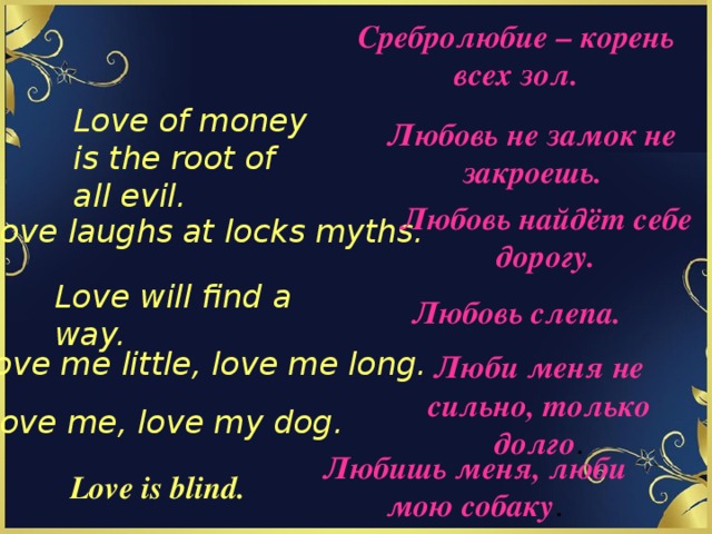 Сребролюбие – корень всех зол. Love of money is the root of all evil. Любовь не замок не закроешь. Любовь найдёт себе дорогу. Love laughs at locks myths. Love will find a way. Любовь слепа. Love me little, love me long. Люби меня не сильно, только долго . Love me, love my dog. Любишь меня, люби мою собаку . Love is blind. 