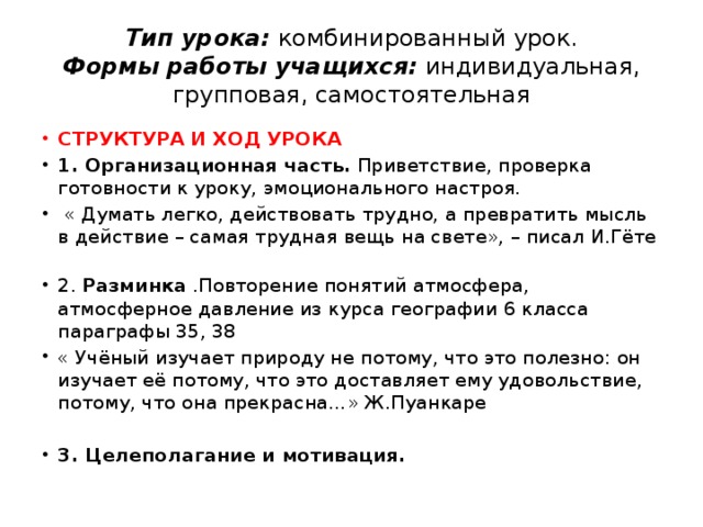 Тип урока: комбинированный урок.  Формы работы учащихся: индивидуальная, групповая, самостоятельная СТРУКТУРА И ХОД УРОКА  1. Организационная часть. Приветствие, проверка готовности к уроку, эмоционального настроя.  « Думать легко, действовать трудно, а превратить мысль в действие – самая трудная вещь на свете», – писал И.Гёте  2. Разминка .Повторение понятий атмосфера, атмосферное давление из курса географии 6 класса параграфы 35, 38 « Учёный изучает природу не потому, что это полезно: он изучает её потому, что это доставляет ему удовольствие, потому, что она прекрасна…» Ж.Пуанкаре 3. Целеполагание и мотивация. 