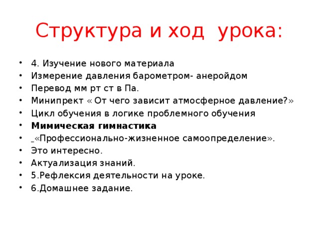 Структура и ход урока: 4. Изучение нового материала Измерение давления барометром- анеройдом Перевод мм рт ст в Па. Минипрект « От чего зависит атмосферное давление?» Цикл обучения в логике проблемного обучения Мимическая гимнастика  «Профессионально-жизненное самоопределение». Это интересно. Актуализация знаний. 5.Рефлексия деятельности на уроке. 6.Домашнее задание. 