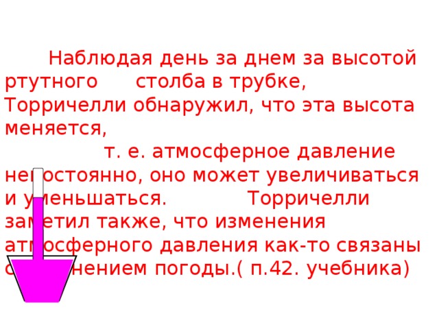  Наблюдая день за днем за высотой ртутного столба в трубке, Торричелли обнаружил, что эта высота меняется,  т. е. атмосферное давление непостоянно, оно может увеличиваться и уменьшаться. Торричелли заметил также, что изменения атмосферного давления как-то связаны с изменением погоды.( п.42. учебника)   