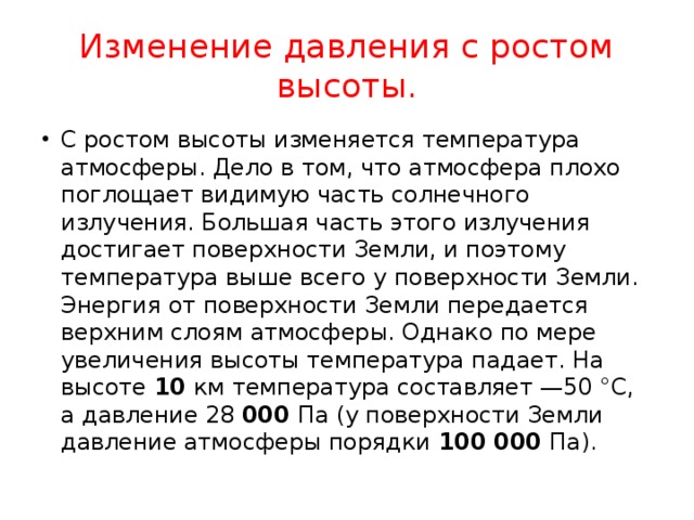 Изменение давления с ростом высоты. С ростом высоты изменяется температура атмосферы. Дело в том, что атмосфера плохо поглощает видимую часть солнечного излучения. Большая часть этого излучения достигает поверхности Земли, и поэтому температура выше всего у поверхности Земли. Энергия от поверхности Земли передается верхним слоям атмосферы. Однако по мере увеличения высоты температура падает. На высоте 10 км температура составляет —50 °С, а давление 28 000 Па (у поверхности Земли давление атмосферы порядки 100 000 Па). 