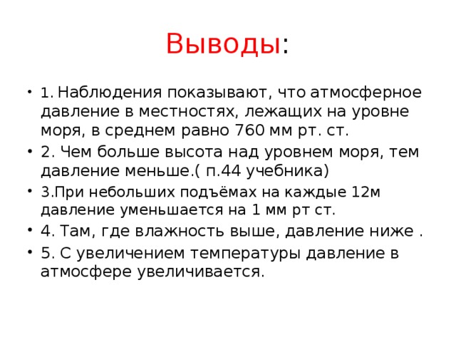 Выводы : 1. Наблюдения показывают, что атмосферное давление в местностях, лежащих на уровне моря, в среднем равно 760 мм рт. ст. 2. Чем больше высота над уровнем моря, тем давление меньше.( п.44 учебника) 3.При небольших подъёмах на каждые 12м  давление уменьшается на 1 мм рт ст. 4. Там, где влажность выше, давление ниже . 5. С увеличением температуры давление в атмосфере увеличивается.   