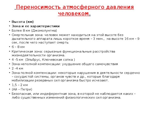  Переносимость атмосферного давления человеком .   Высота (км) Зона и ее характеристики Более 8 км (Джомолунгма) Смертельная зона: человек может находиться на этой высоте без дыхательного аппарата лишь короткое время – 3 мин., на высоте 16 км – 9 сек, после чего наступает смерть 6 – 8 км Критическая зона: серьезные функциональные расстройства жизнедеятельности организма. 4 -5 км (Эльбрус, Ключевская сопка ) Зона неполной компенсации: ухудшение общего самочувствия 2 -4 км Зона полной компенсации: некоторые нарушения в деятельности сердечно – сосудистой системы, органов чувств и др., которые благодаря мобилизации резервных сил организма быстро исчезают. 1,5 – 2 км (Ай – Петри) Безопасная, или индеферентная зона, в которой не наблюдается каких – либо существенных изменений физиологических сил организма. 