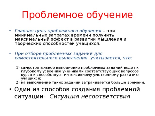 Проблемное обучение Главная цель проблемного обучения – при минимальных затратах времени получить максимальный эффект в развитии мышления и творческих способностей учащихся. При отборе проблемных заданий  для самостоятельного выполнения учитывается, что:  самостоятельное выполнение проблемных заданий ведет к глубокому усвоению учениками соответствующих вопросов курса и способствует интенсивному умственному развитию учащихся; на выполнение таких заданий затрачивается больше времени. самостоятельное выполнение проблемных заданий ведет к глубокому усвоению учениками соответствующих вопросов курса и способствует интенсивному умственному развитию учащихся; на выполнение таких заданий затрачивается больше времени. Один из способов создания проблемной ситуации- Ситуация несоответствия 