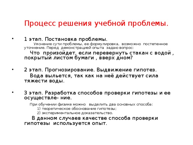  Процесс решения учебной проблемы. 1 этап. Постановка проблемы.  Уяснение сути проблемы, ее формулировка, возможно постепенное уточнение. Перед демонстрацией опыта задаю вопрос:  Что произойдет, если перевернуть стакан с водой , покрытый листом бумаги , вверх дном? 2 этап. Прогнозирование. Выдвижение гипотез.  Вода выльется, так как на неё действует сила тяжести воды. 3 этап. Разработка способов проверки гипотезы и ее осуществле- ние.  При обучении физике можно выделить два основных способа:   1) теоретическое обоснование гипотезы;   2) экспериментальное доказательство.  В данном случаев качестве способа проверки гипотезы используется опыт. 