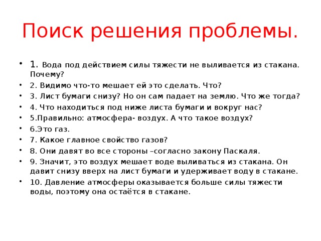 Поиск решения проблемы. 1. Вода под действием силы тяжести не выливается из стакана. Почему? 2. Видимо что-то мешает ей это сделать. Что? 3. Лист бумаги снизу? Но он сам падает на землю. Что же тогда? 4. Что находиться под ниже листа бумаги и вокруг нас? 5.Правильно: атмосфера- воздух. А что такое воздух? 6.Это газ. 7. Какое главное свойство газов? 8. Они давят во все стороны –согласно закону Паскаля. 9. Значит, это воздух мешает воде выливаться из стакана. Он давит снизу вверх на лист бумаги и удерживает воду в стакане. 10. Давление атмосферы оказывается больше силы тяжести воды, поэтому она остаётся в стакане. 