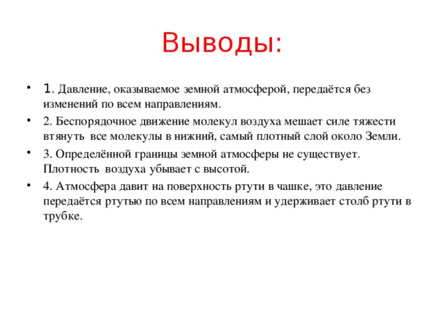 Выводы: 1. Давление, оказываемое земной атмосферой, передаётся без изменений по всем направлениям. 2. Беспорядочное движение молекул воздуха мешает силе тяжести втянуть все молекулы в нижний, самый плотный слой около Земли. 3. Определённой границы земной атмосферы не существует. Плотность воздуха убывает с высотой. 4. Атмосфера давит на поверхность ртути в чашке, это давление передаётся ртутью по всем направлениям и удерживает столб ртути в трубке. 