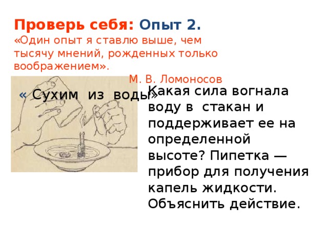 Проверь себя: Опыт 2. «Один опыт я ставлю выше, чем тысячу мнений, рожденных только воображением».   М. В. Ломоносов  « Сухим из воды» Какая сила вогнала воду в стакан и поддерживает ее на определенной высоте? Пипетка — прибор для получения капель жидкости. Объяснить действие. 