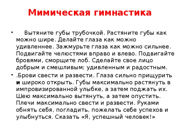 Мимическая гимнастика     Вытяните губы трубочкой. Растяните губы как можно шире. Делайте глаза как можно удивленнее. Зажмурьте глаза как можно сильнее. Подвигайте челюстями вправо и влево. Подвигайте бровями, сморщите лоб. Сделайте свое лицо добрым и смешливым; удивленным и радостным. .Брови свести и развести. Глаза сильно прищурить и широко открыть. Губы максимально растянуть в импровизированной улыбке, а затем поджать их. Шею максимально вытянуть, а затем опустить. Плечи максимально свести и развести. Руками обнять себя, погладить, пожелать себе успехов и улыбнуться. Сказать «Я, успешный человек!» 