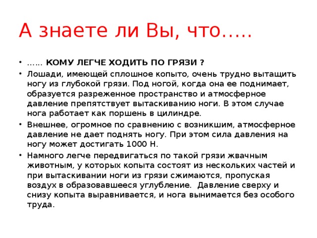 А знаете ли Вы, что….. … ... КОМУ ЛЕГЧЕ ХОДИТЬ ПО ГРЯЗИ ? Лошади, имеющей сплошное копыто, очень трудно вытащить ногу из глубокой грязи. Под ногой, когда она ее поднимает, образуется разреженное пространство и атмосферное давление препятствует вытаскиванию ноги. В этом случае нога работает как поршень в цилиндре. Внешнее, огромное по сравнению с возникшим, атмосферное давление не дает поднять ногу. При этом сила давления на ногу может достигать 1000 Н. Намного легче передвигаться по такой грязи жвачным животным, у которых копыта состоят из нескольких частей и при вытаскивании ноги из грязи сжимаются, пропуская воздух в образовавшееся углубление.  Давление сверху и снизу копыта выравнивается, и нога вынимается без особого труда.  